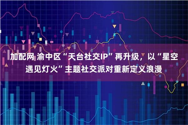 加配网 渝中区“天台社交IP”再升级,以“星空遇见灯火”主题社交派对重新定义浪漫