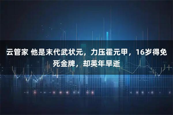 云管家 他是末代武状元，力压霍元甲，16岁得免死金牌，却英年早逝