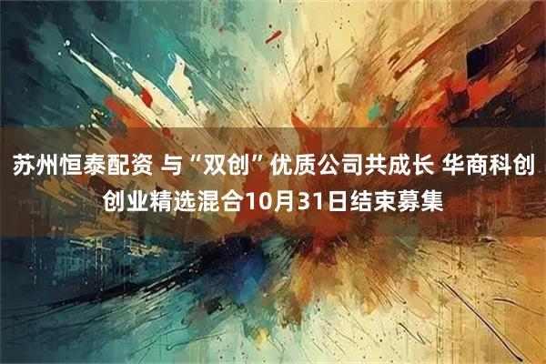 苏州恒泰配资 与“双创”优质公司共成长 华商科创创业精选混合10月31日结束募集