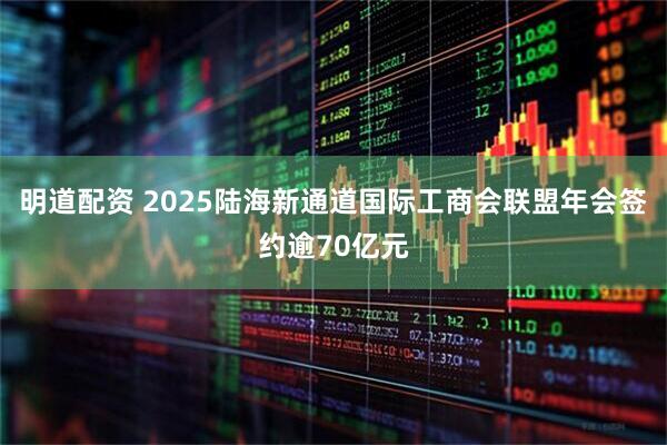 明道配资 2025陆海新通道国际工商会联盟年会签约逾70亿元