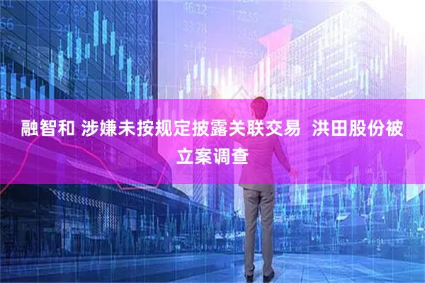 融智和 涉嫌未按规定披露关联交易  洪田股份被立案调查