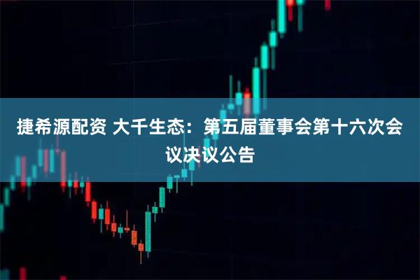 捷希源配资 大千生态：第五届董事会第十六次会议决议公告