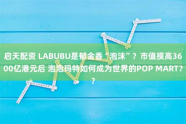 启天配资 LABUBU是郁金香“泡沫”？市值摸高3600亿港元后 泡泡玛特如何成为世界的POP MART？