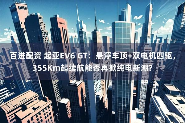 百进配资 起亚EV6 GT:悬浮车顶+双电机四驱,355Km起续航能否再掀纯电新潮?