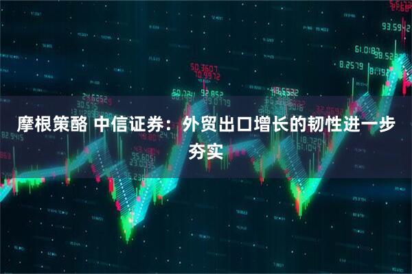摩根策酪 中信证券：外贸出口增长的韧性进一步夯实