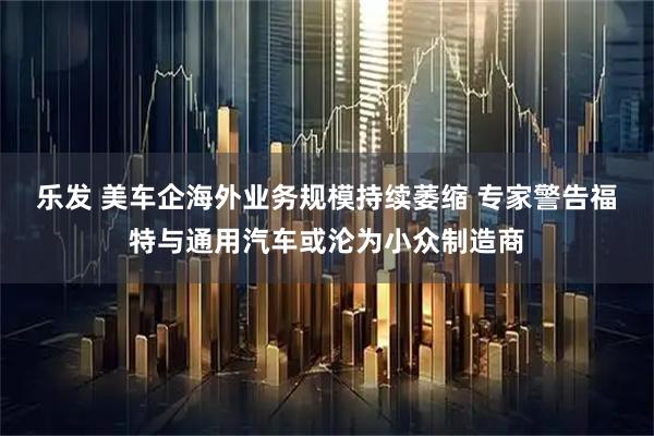 乐发 美车企海外业务规模持续萎缩 专家警告福特与通用汽车或沦为小众制造商