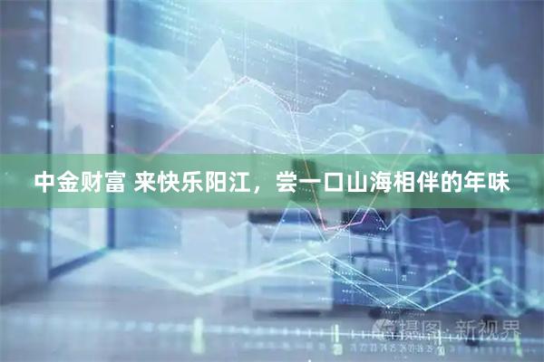 中金财富 来快乐阳江，尝一口山海相伴的年味