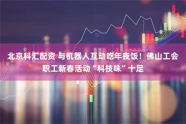 北京科汇配资 与机器人互动吃年夜饭！佛山工会职工新春活动“科技味”十足