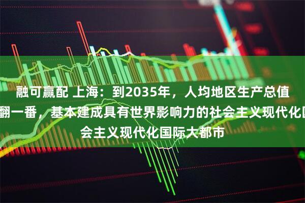 融可赢配 上海：到2035年，人均地区生产总值比2020年翻一番，基本建成具有世界影响力的社会主义现代化国际大都市