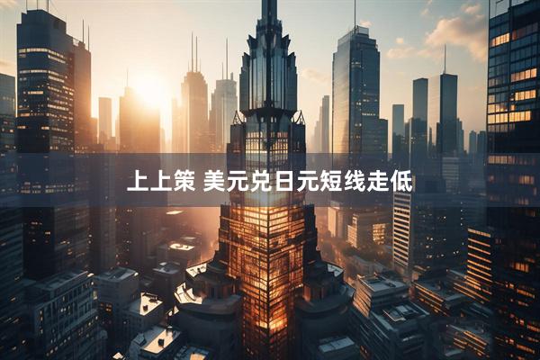 上上策 美元兑日元短线走低