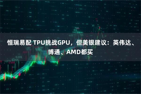 恒瑞易配 TPU挑战GPU，但美银建议：英伟达、博通、AMD都买