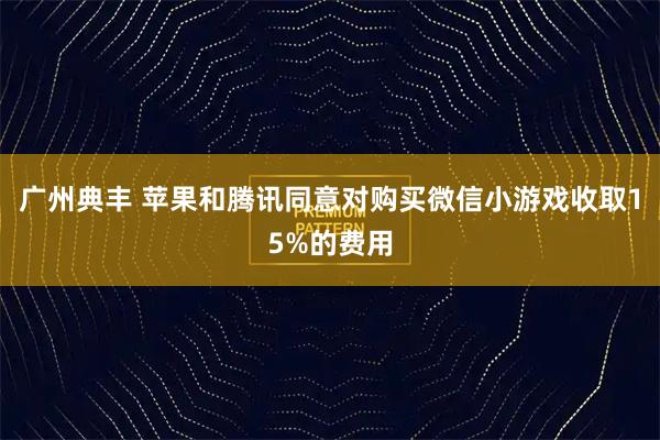 广州典丰 苹果和腾讯同意对购买微信小游戏收取15%的费用