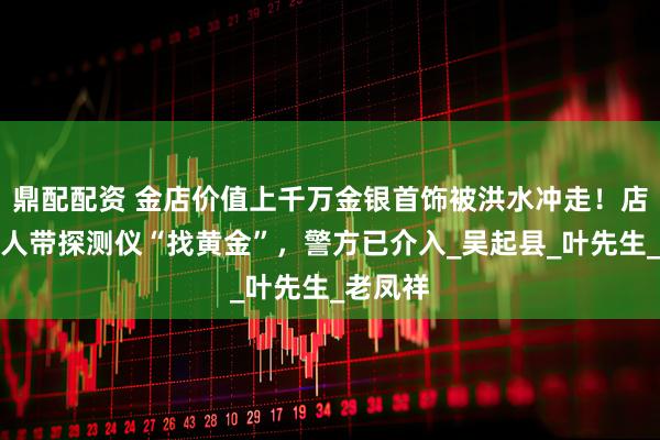 鼎配配资 金店价值上千万金银首饰被洪水冲走！店方：有人带探测仪“找黄金”，警方已介入_吴起县_叶先生_老凤祥