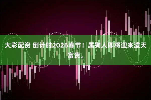 大彩配资 倒计时2026春节！属狗人即将迎来泼天富贵。