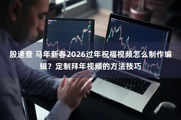 股速查 马年新春2026过年祝福视频怎么制作编辑？定制拜年视频的方法技巧