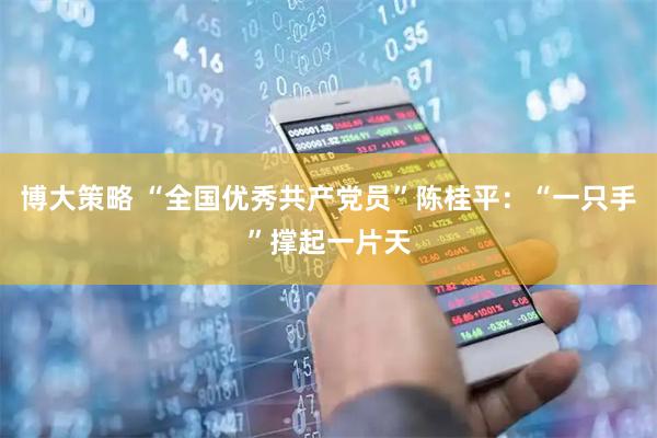 博大策略 “全国优秀共产党员”陈桂平：“一只手”撑起一片天